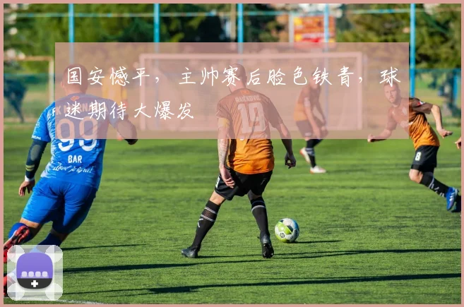 国安憾平,主帅赛后脸色铁青,球迷期待大爆发