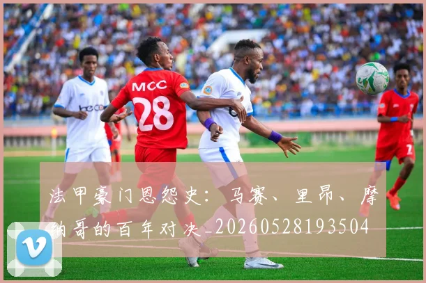 法甲豪门恩怨史：马赛、里昂、摩纳哥的百年对决_20260528193504