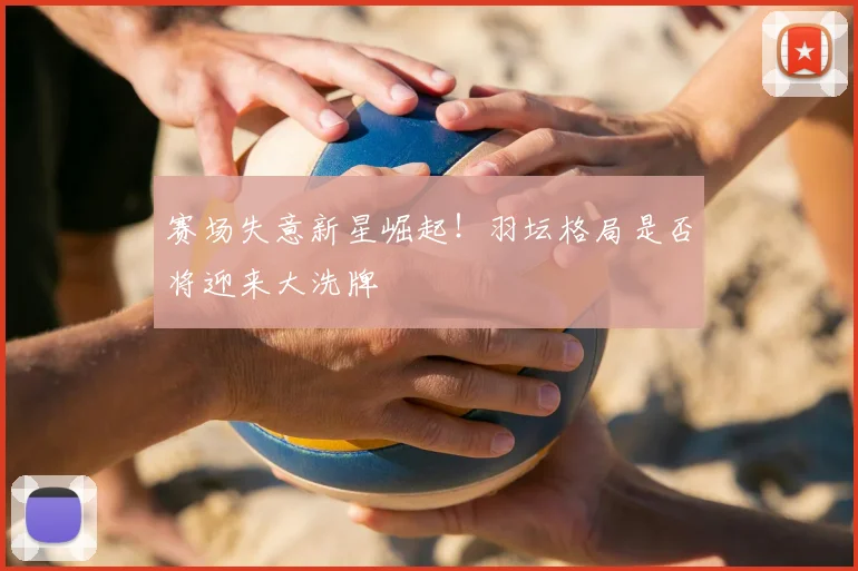 赛场失意新星崛起!羽坛格局是否将迎来大洗牌
