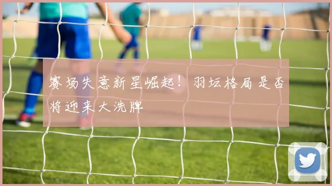 赛场失意新星崛起！羽坛格局是否将迎来大洗牌