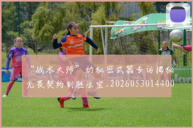 “战术大师”的秘密武器专访揭秘无畏契约制胜法宝_20260530144003_20260702172727