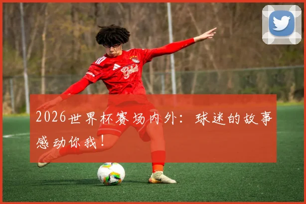 2026世界杯赛场内外:球迷的故事感动你我!