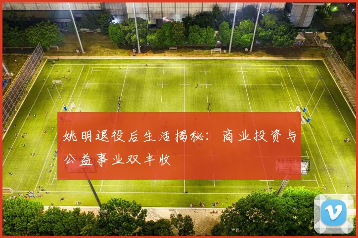 姚明退役后生活揭秘:商业投资与公益事业双丰收