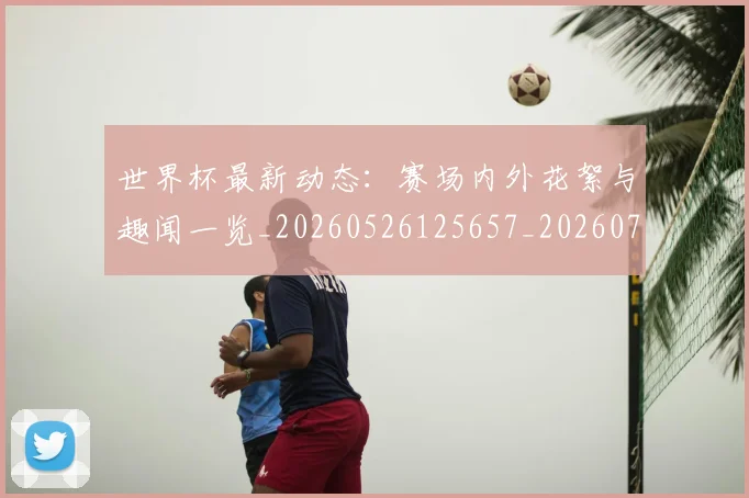 世界杯最新动态：赛场内外花絮与趣闻一览_20260526125657_20260703203221