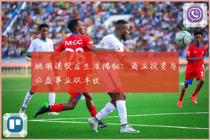 姚明退役后生活揭秘:商业投资与公益事业双丰收